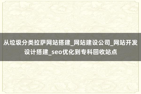 从垃圾分类拉萨网站搭建_网站建设公司_网站开发设计搭建_seo优化到专科回收站点