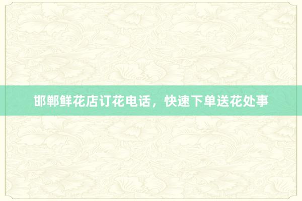 邯郸鲜花店订花电话，快速下单送花处事
