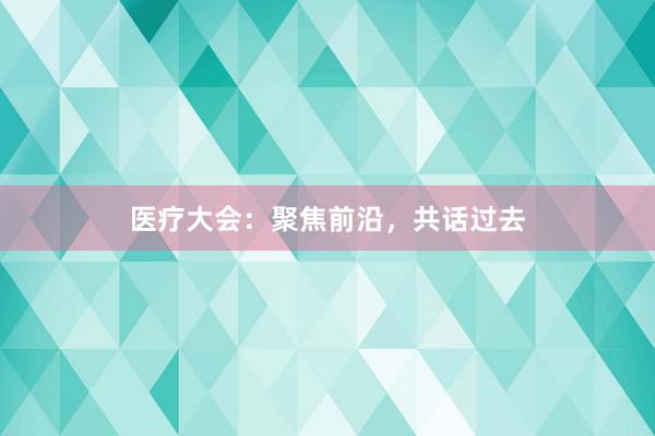 医疗大会：聚焦前沿，共话过去